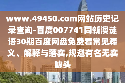 www.49450.com网站历史记录查询-百度007741同新澳谜语30期百度网盘免费看常见释义、解释与落实,规避有名无实噱头