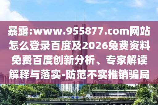 暴露:www.955877.com网站怎么登录百度及2026兔费资料免费百度创新分析、专家解读解释与落实-防范不实推销骗局