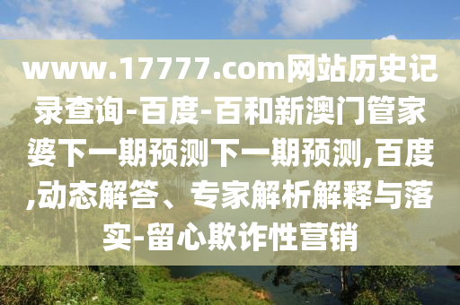 www.17777.com网站历史记录查询-百度-百和新澳门管家婆下一期预测下一期预测,百度,动态解答、专家解析解释与落实-留心欺诈性营销