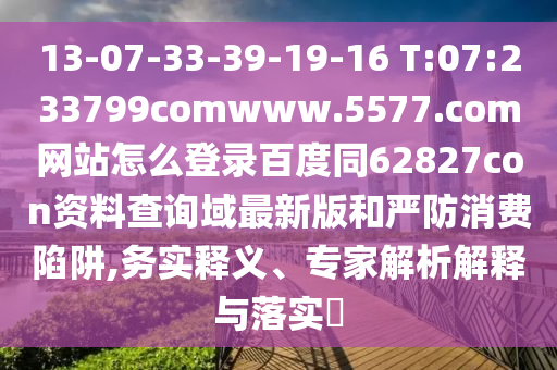 13-07-33-39-19-16 T:07:233799comwww.5577.com网站怎么登录百度同62827con资料查询域最新版和严防消费陷阱,务实释义、专家解析解释与落实​