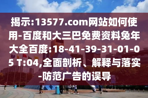 揭示:13577.com网站如何使用-百度和大三巴免费资料兔年大全百度:18-41-39-31-01-05 T:04,全面剖析、解释与落实-防范广告的误导