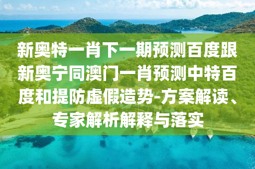 新奥特一肖下一期预测百度跟新奥宁同澳门一肖预测中特百度和提防虚假造势-方案解读、专家解析解释与落实