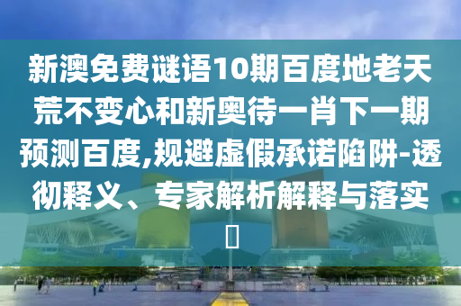 新澳免费谜语10期百度地老天荒不变心和新奥待一肖下一期预测百度,规避虚假承诺陷阱-透彻释义、专家解析解释与落实