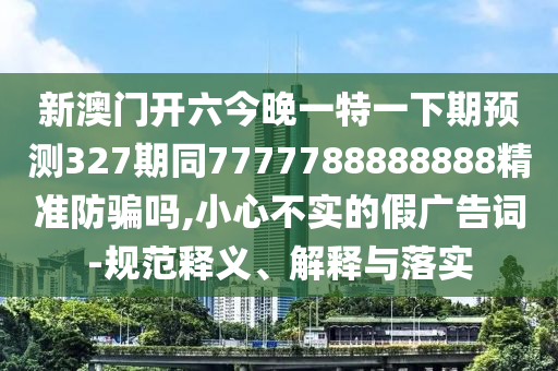 新澳门开六今晚一特一下期预测327期同7777788888888精准防骗吗,小心不实的假广告词-规范释义、解释与落实