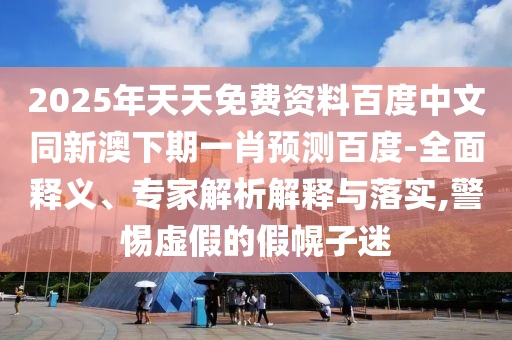2025年天天免费资料百度中文同新澳下期一肖预测百度-全面释义、专家解析解释与落实,警惕虚假的假幌子迷