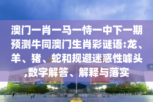 澳门一肖一马一恃一中下一期预测牛同澳门生肖彩谜语:龙、羊、猪、蛇和规避迷惑性噱头,数字解答、解释与落实