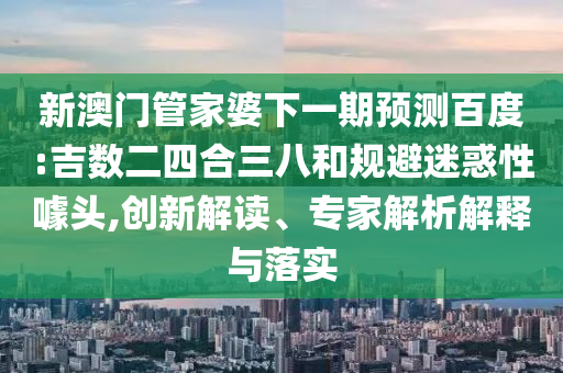 新澳门管家婆下一期预测百度:吉数二四合三八和规避迷惑性噱头,创新解读、专家解析解释与落实