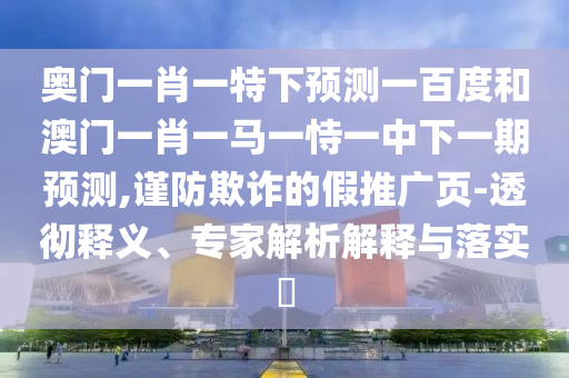 奥门一肖一特下预测一百度和澳门一肖一马一恃一中下一期预测,谨防欺诈的假推广页-透彻释义、专家解析解释与落实​