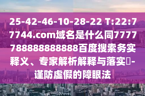 25-42-46-10-28-22 T:22:77744.com域名是什么同7777788888888888百度搜索务实释义、专家解析解释与落实-谨防虚假的障眼法