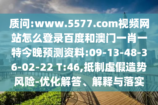 质问:www.5577.com视频网站怎么登录百度和澳门一肖一特今晚预测资料:09-13-48-36-02-22 T:46,抵制虚假造势风险-优化解答、解释与落实