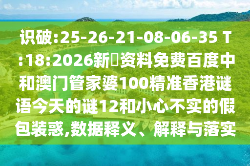 识破:25-26-21-08-06-35 T:18:2026新奧资料免费百度中和澳门管家婆100精准香港谜语今天的谜12和小心不实的假包装惑,数据释义、解释与落实