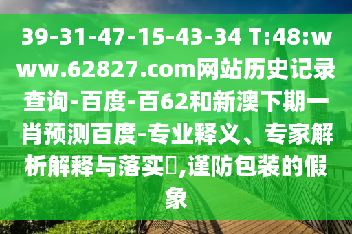 39-31-47-15-43-34 T:48:www.62827.com网站历史记录查询-百度-百62和新澳下期一肖预测百度-专业释义、专家解析解释与落实​,谨防包装的假象