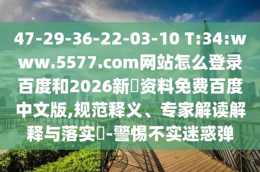 47-29-36-22-03-10 T:34:www.5577.com网站怎么登录百度和2026新奧资料免费百度中文版,规范释义、专家解读解释与落实​-警惕不实迷惑弹