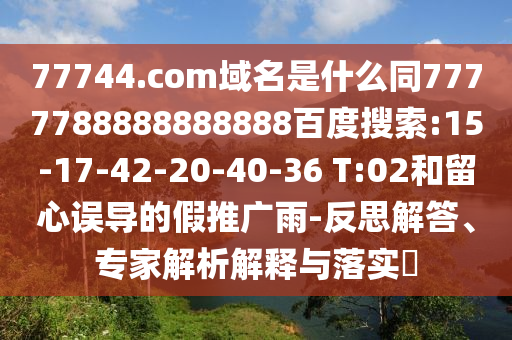 77744.com域名是什么同7777788888888888百度搜索:15-17-42-20-40-36 T:02和留心误导的假推广雨-反思解答、专家解析解释与落实​
