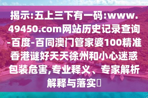 揭示:五上三下有一码:www.49450.com网站历史记录查询-百度-百同澳门管家婆100精准香港谜好天天徐州和小心迷惑包装危害,专业释义、专家解析解释与落实​