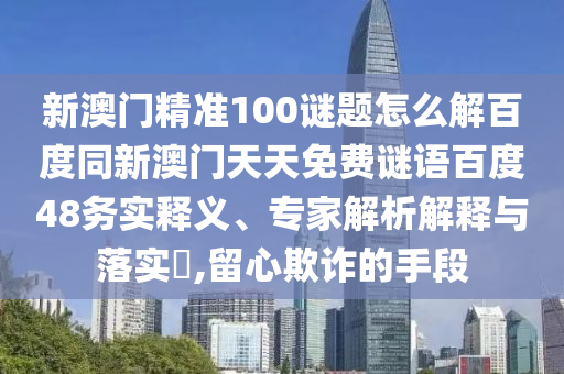 新澳门精准100谜题怎么解百度同新澳门天天免费谜语百度48务实释义、专家解析解释与落实,留心欺诈的手段