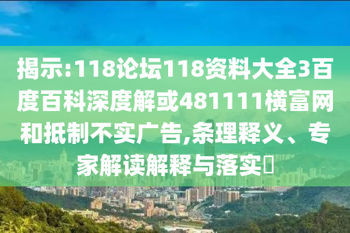 揭示:118论坛118资料大全3百度百科深度解或481111横富网和抵制不实广告,条理释义、专家解读解释与落实​