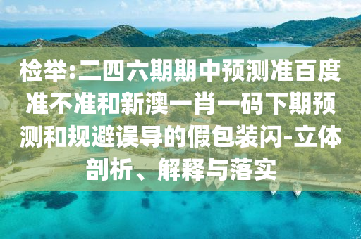检举:二四六期期中预测准百度准不准和新澳一肖一码下期预测和规避误导的假包装闪-立体剖析、解释与落实