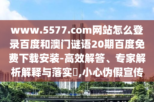 www.5577.com网站怎么登录百度和澳门谜语20期百度免费下载安装-高效解答、专家解析解释与落实​,小心伪假宣传