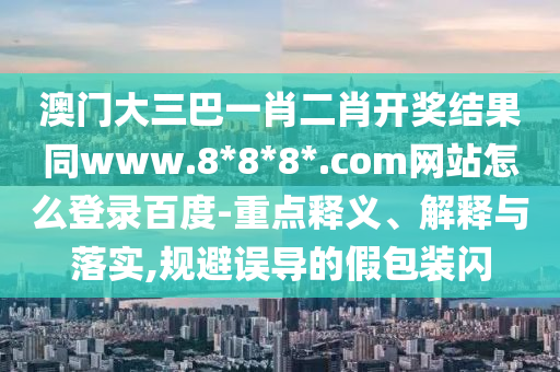 澳门大三巴一肖二肖开奖结果同www.8*8*8*.com网站怎么登录百度-重点释义、解释与落实,规避误导的假包装闪