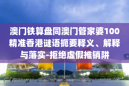 澳门铁算盘同澳门管家婆100精准香港谜语扼要释义、解释与落实-拒绝虚假推销阱
