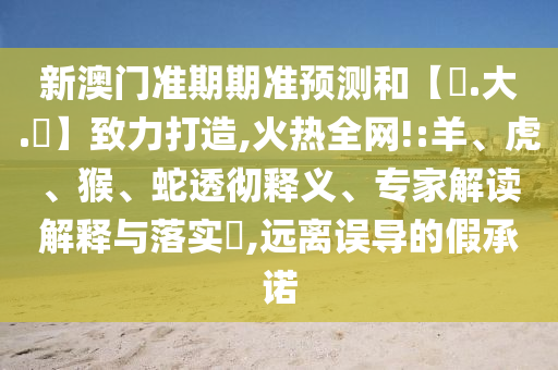 新澳门准期期准预测和【黃.大.佡】致力打造,火热全网!:羊、虎、猴、蛇透彻释义、专家解读解释与落实​,远离误导的假承诺