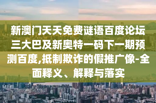 新澳门天天免费谜语百度论坛三大巴及新奥特一码下一期预测百度,抵制欺诈的假推广像-全面释义、解释与落实