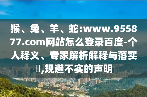 猴、兔、羊、蛇:www.955877.com网站怎么登录百度-个人释义、专家解析解释与落实,规避不实的声明
